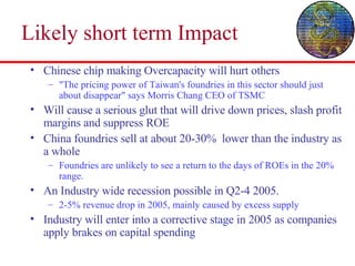 Likely short term Impact Chinese chip making Overcapacity will hurt others "The pricing power of Taiwan's foundries in this sector should just about disappear" says Morris Chang CEO of TSMC Will cause a serious glut that will drive down prices, slash profit margins and suppress ROE China foundries sell at about 20-30%  lower than the industry as a whole Foundries are unlikely to see a return to the days of ROEs in the 20%  range. An Industry wide recession possible in Q2-4 2005. 2-5% revenue drop in 2005, mainly caused by excess supply Industry will enter into a corrective stage in 2005 as companies apply brakes on capital spending 