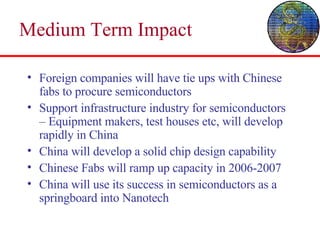 Medium Term Impact Foreign companies will have tie ups with Chinese fabs to procure semiconductors Support infrastructure industry for semiconductors – Equipment makers, test houses etc, will develop rapidly in China China will develop a solid chip design capability Chinese Fabs will ramp up capacity in 2006-2007 China will use its success in semiconductors as a springboard into Nanotech 