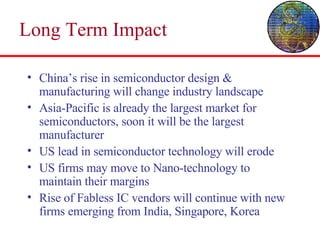 Long Term Impact China’s rise in semiconductor design & manufacturing will change industry landscape Asia-Pacific is already the largest market for semiconductors, soon it will be the largest manufacturer US lead in semiconductor technology will erode US firms may move to Nano-technology to maintain their margins Rise of Fabless IC vendors will continue with new firms emerging from India, Singapore, Korea 