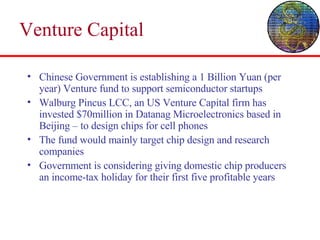 Venture Capital  Chinese Government is establishing a 1 Billion Yuan (per year) Venture fund to support semiconductor startups Walburg Pincus LCC, an US Venture Capital firm has invested $70million in Datanag Microelectronics based in Beijing – to design chips for cell phones The fund would mainly target chip design and research companies Government is considering giving domestic chip producers an income-tax holiday for their first five profitable years  