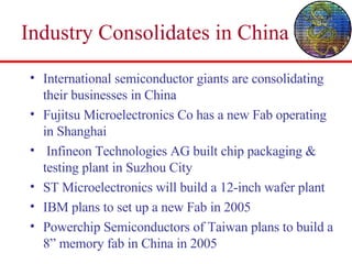 Industry Consolidates in China International semiconductor giants are consolidating their businesses in China Fujitsu Microelectronics Co has a new Fab operating in Shanghai Infineon Technologies AG built chip packaging & testing plant in Suzhou City ST Microelectronics will build a 12-inch wafer plant IBM plans to set up a new Fab in 2005 Powerchip Semiconductors of Taiwan plans to build a 8” memory fab in China in 2005 