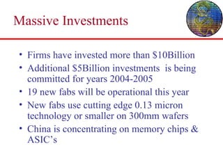 Massive Investments Firms have invested more than $10Billion Additional $5Billion investments  is being committed for years 2004-2005 19 new fabs will be operational this year New fabs use cutting edge 0.13 micron technology or smaller on 300mm wafers China is concentrating on memory chips & ASIC’s 