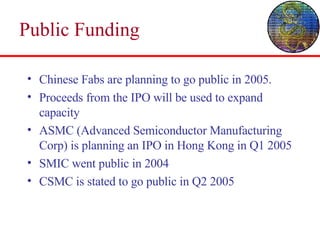 Public Funding Chinese Fabs are planning to go public in 2005.  Proceeds from the IPO will be used to expand capacity ASMC (Advanced Semiconductor Manufacturing Corp) is planning an IPO in Hong Kong in Q1 2005 SMIC went public in 2004 CSMC is stated to go public in Q2 2005 