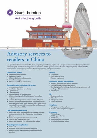 Advisory services to
retailers in China
Our specialist retail teams located in the UK, Hong Kong, Shanghai and Beijing, together with a group of selected associates, have put together a new
service to help UK retailers unlock their potential for growth and establish a presence in one of the fastest and growing markets in the world.  Our
advisory services cover every stage and aspect of your company’s entry and expansion into China.

Operations and markets                                                      Property
•	 Market opportunity assessment                                            •	 Acquisitions
•	 Market entry strategy                                                    •	 Store design and fit out
•	 Advice on distribution and warehousing                                   •	 Statutory requirements
•	 Store roll out strategy
•	 Advice on IT (EPoS and Infrastructure)                                   Partnerships, mergers and acquisitions
                                                                            •	 Research and identification of target businesses
Company formation and business risk services                                •	 Approaching and negotiating with targets
•	 Investment categorisation                                                •	 Developing the offer; including valuations, funding requirements and
•	 Identification of preferred type of entity                                  drafting of all documentation
•	 Legal formation                                                          •	 Due diligence
•	 Location planning
•	 Recommendations for holding structure                                    HR
•	 Advice on financing methods including use of intermediary                •	 Personal tax planning
   companies                                                                •	 HR policy
•	 Overview of auditing, company law and tax filing obligations             •	 Disciplinary matters
•	 Insurance: property, business interruption, directors and officers,      •	 Advice on pensions
   marine and internal transit goods, non-claim ability against contract
   warranties, PI insurance, cash in transit, product recall and public,    Compliance
   product and employers liability                                          •	 Company secretarial compliance
                                                                            •	 National and local regulatory compliance
Cross border structuring and tax
•	 Supply chain: review cross-border flow of goods and services to          E-commerce
   maximise operating cash flow efficiency and minimising the               •	 Website design
   global tax                                                               •	 Mobile apps and services
•	 Transfer pricing: documentation and defence work                         •	 Web hosting
•	 Financing: debt and equity structures                                    •	 Photography and video services
•	 Indirect taxes: managing VAT and customs duty leakage                    •	 E and m fulfilment and logistics

Accounting and treasury functions
•	 Internal audit
•	 Accounting, reconciliation of sales data and payroll
•	 Advice on creation of accounts payable and treasury dealing
   operations
 