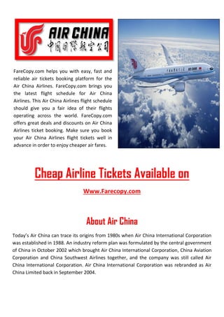 FareCopy.com helps you with easy, fast and
reliable air tickets booking platform for the
Air China Airlines. FareCopy.com brings you
the latest flight schedule for Air China
Airlines. This Air China Airlines flight schedule
should give you a fair idea of their flights
operating across the world. FareCopy.com
offers great deals and discounts on Air China
Airlines ticket booking. Make sure you book
your Air China Airlines flight tickets well in
advance in order to enjoy cheaper air fares.
Cheap Airline Tickets Available on
Www.Farecopy.com
About Air China
Today’s Air China can trace its origins from 1980s when Air China International Corporation
was established in 1988. An industry reform plan was formulated by the central government
of China in October 2002 which brought Air China International Corporation, China Aviation
Corporation and China Southwest Airlines together, and the company was still called Air
China International Corporation. Air China International Corporation was rebranded as Air
China Limited back in September 2004.
 