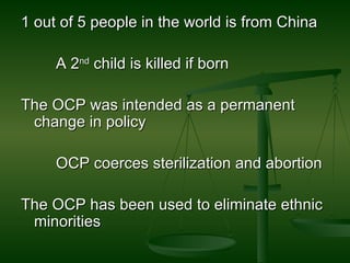 1 out of 5 people in the world is from China A 2 nd  child is killed if born The OCP was intended as a permanent change in policy OCP coerces sterilization and abortion  The OCP has been used to eliminate ethnic minorities  