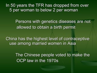 In 50 years the TFR has dropped from over 5 per woman to below 2 per woman Persons with genetics diseases are not allowed to obtain a birth permit  China has the highest level of contraceptive use among married women in Asia  The Chinese people voted to make the OCP law in the 1970s  