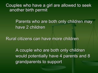 Couples who have a girl are allowed to seek another birth permit  Parents who are both only children may have 2 children Rural citizens can have more children  A couple who are both only children would potentially have 4 parents and 8  grandparents to support 