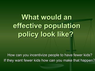 What would an effective population policy look like?  How can you incentivize people to have fewer kids? If they want fewer kids how can you make that happen?  