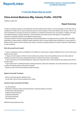 Find Industry reports, Company profiles
ReportLinker                                                                       and Market Statistics



                                              >> Get this Report Now by email!

China Animal Medicines Mfg. Industry Profile - CIC2750
Published on May 2010

                                                                                                              Report Summary

Through a comparative analysis on the development of animal medicines mfg. industry in 31 provincial regions and 20 major cities in
visualized form of data map, the report provides key data and concise analyses on the animal medicines mfg. industry in China, a list
of top 20 enterprises in the sector as well as the comparison on investment environment in top 10 hot regions. In addition, the report
truly reflects the position of foreign enterprises in animal medicines mfg. industry across China based on a comprehensive
comparison of operating conditions among different enterprise types.
This report is based on Chinese industry classification (Industrial Classification For National Economic Activities, GB/T 4754-2002).
Additionally, by original creation of ZEEFER Industry Distribution Index, the report directly shows the difference in various regions of
Mainland China in terms of animal medicines mfg. industry, providing an important reference for investors' selection of target regions
to make investment.


What will you get from this report'


· To get a comprehensive picture on distribution of and difference in performance in regions of Mainland China in terms of the animal
medicines mfg. industry;
· To figure out the hot regions in China for animal medicines mfg. industry, find out the potential provinces and cities suitable for
investment as well as the economic development level and investment environment in these regions;
· To get a clear picture on the overall development, industry size and growth trend of animal medicines mfg. industry across China in
the past 3 years;
· To get a clear picture on development status of foreign enterprises, state-owned enterprises, and private enterprises in recent years
as well as the industry position of the above ownerships;
· Present you with a list of top 20 enterprises inside the industry;
· ''


Regions Covered By This Report


· All the 31 provincial regions in Mainland China;
· Top 20 cities in terms of animal medicines mfg. industry.


Enterprise Types Covered By This Report


· Top 20 enterprises;
· Enterprises Funded by Foreign Countries (territories), Hong Kong, Macau and Taiwan;
· Chinese State-owned Enterprises;
· Collective-owned Enterprises;
· Cooperative Enterprises;
· Joint-Equity Enterprises;
· Private Enterprises.


ZEEFER Industry Distribution Index




China Animal Medicines Mfg. Industry Profile - CIC2750                                                                            Page 1/5
 