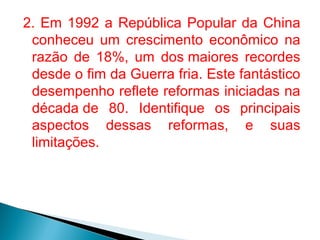 2. Em 1992 a República Popular da China
conheceu um crescimento econômico na
razão de 18%, um dos maiores recordes
desde o fim da Guerra fria. Este fantástico
desempenho reflete reformas iniciadas na
década de 80. Identifique os principais
aspectos dessas reformas, e suas
limitações.

 