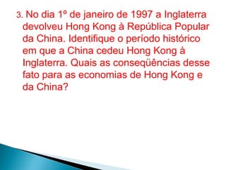 3. No dia 1º de janeiro de 1997 a Inglaterra

devolveu Hong Kong à República Popular
da China. Identifique o período histórico
em que a China cedeu Hong Kong à
Inglaterra. Quais as conseqüências desse
fato para as economias de Hong Kong e
da China?

 