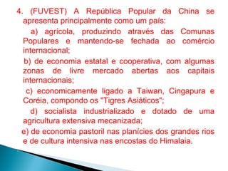 4. (FUVEST) A República Popular da China se
apresenta principalmente como um país:
a) agrícola, produzindo através das Comunas
Populares e mantendo-se fechada ao comércio
internacional;
b) de economia estatal e cooperativa, com algumas
zonas de livre mercado abertas aos capitais
internacionais;
c) economicamente ligado a Taiwan, Cingapura e
Coréia, compondo os "Tigres Asiáticos";
d) socialista industrializado e dotado de uma
agricultura extensiva mecanizada;
e) de economia pastoril nas planícies dos grandes rios
e de cultura intensiva nas encostas do Himalaia.


 