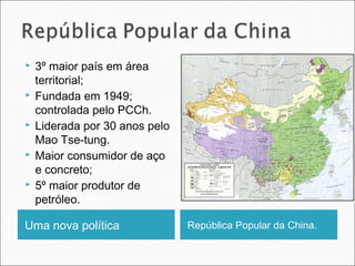









3º maior país em área
territorial;
Fundada em 1949;
controlada pelo PCCh.
Liderada por 30 anos pelo
Mao Tse-tung.
Maior consumidor de aço
e concreto;
5º maior produtor de
petróleo.

Uma nova política

República Popular da China.

 