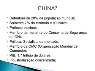 Detentora de 20% da população mundial;
 Somente 7% do território é cultivável;
 Potência nuclear;
 Membro permanente do Conselho de Segurança
da ONU;
 Política: Socialista de mercado;
 Membro da OMC (Organização Mundial de
Comércio);
 PIB: 1,7 trilhão de dólares;
 Industrialização concentrada;


 