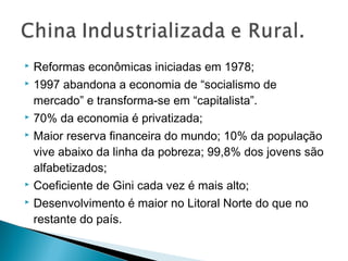 








Reformas econômicas iniciadas em 1978;
1997 abandona a economia de “socialismo de
mercado” e transforma-se em “capitalista”.
70% da economia é privatizada;
Maior reserva financeira do mundo; 10% da população
vive abaixo da linha da pobreza; 99,8% dos jovens são
alfabetizados;
Coeficiente de Gini cada vez é mais alto;
Desenvolvimento é maior no Litoral Norte do que no
restante do país.

 