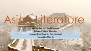 Asian LiteratureCOURSE: Eng 102- Word Literature
College of Teacher Education
Batangas State University Main Campus I
Prepared by: Mam Rej
 