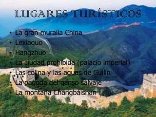 LUGARES TURÍSTICOS
•   La gran muralla China
•   Lexiaguo
•   Hangzhuo
•   La ciudad prohibida (palacio imperial)
•   Las ...
