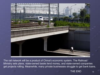 The rail network will be a product of China's economic system. The Railroad Ministry sets plans, state-owned banks lend money, and state-owned companies get projects rolling. Meanwhile, many private businesses struggle to get bank loans. THE END 