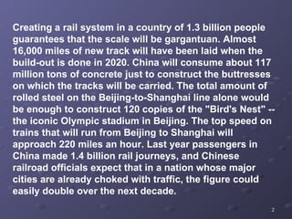 Creating a rail system in a country of 1.3 billion people guarantees that the scale will be gargantuan. Almost 16,000 miles of new track will have been laid when the build-out is done in 2020. China will consume about 117 million tons of concrete just to construct the buttresses on which the tracks will be carried. The total amount of rolled steel on the Beijing-to-Shanghai line alone would be enough to construct 120 copies of the "Bird's Nest" -- the iconic Olympic stadium in Beijing. The top speed on trains that will run from Beijing to Shanghai will approach 220 miles an hour. Last year passengers in China made 1.4 billion rail journeys, and Chinese railroad officials expect that in a nation whose major cities are already choked with traffic, the figure could easily double over the next decade.  