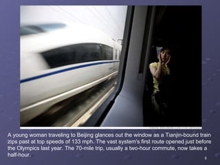 A young woman traveling to Beijing glances out the window as a Tianjin-bound train zips past at top speeds of 133 mph. The vast system's first route opened just before the Olympics last year. The 70-mile trip, usually a two-hour commute, now takes a half-hour. 