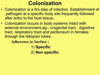 Colonization Colonization is a firs step of infection. Establishment of  pathogen at a specific body site frequently followed after entry to the host tissue,. Colonization occurs in body systems intact with external environment,eg:- urogenital tract , digestive tract, respiratory tract and peritoneum in females through the fallopian tubes.  Adherence to Surface : 1)  Specific 2)  Non specific   