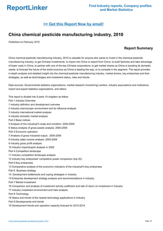 Find Industry reports, Company profiles
ReportLinker                                                                      and Market Statistics



                                              >> Get this Report Now by email!

China chemical pesticide manufacturing industry, 2010
Published on February 2010

                                                                                                             Report Summary

China chemical pesticide manufacturing Industry, 2010 is valuable for anyone who wants to invest in the chemical pesticide
manufacturing industry, to get Chinese investments; to import into China or export from China, to build factories and take advantage
of lower costs in China, to partner with one of the key Chinese corporations, to get market shares as China is boosting its domestic
needs; to forecast the future of the world economy as China is leading the way; or to compete in the segment. The report provides
in-depth analysis and detailed insight into the chemical pesticide manufacturing industry, market drivers, key enterprises and their
strategies, as well as technologies and investment status, risks and trends.


Data sources: Governmental statistics organizations, market research (monitoring) centers, industry associations and institutions,
import and export statistics organizations, and others.


This report is divided into 9 parts 19 chapters as follow:
Part 1 Industry Overview
1 Industry definition and development overview
2 Industry macroscopic environment and its influence analysis
3 Industry international market analysis
4 Industry domestic market analysis
Part 2 Basic indices
5 Analysis of the industryâ''s scale and condition: 2005-2009
6 Status analysis of gross assets analysis: 2005-2009
Part 3 Economic operation
7 Analysis of gross industrial output: 2005-2009
8 Industry sales income analysis: 2005-2009
9 Industry gross profit analysis
10 Industry import/export analysis in 2009
Part 4 Competition landscape
11 Industry competition landscape analysis
12 Industry key enterprises' competitive power comparison (top 20)
Part 5 Key enterprises
13 Comparative analysis of the economic indicators of the industryâ''s key enterprises
Part 6 Business strategy
14. Development bottlenecks and coping strategies in Industry
15 Enterprise development strategy analysis and recommendations in Industry
Part 7 Market investment
16 Comparison and analysis of investment activity coefficient and rate of return on investment in Industry
17 Industry investment environment and risks analysis
Part 8 Technology
18 Status and trends of the newest technology applications in Industry
Part 9 Developments and trends
19 Development trends and operation capacity forecast for 2010-2014




China chemical pesticide manufacturing industry, 2010                                                                          Page 1/6
 