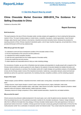 Find Industry reports, Company profiles
ReportLinker                                                                                   and Market Statistics



                                            >> Get this Report Now by email!

China Chocolate Market Overview 2009-2010_The Guidance For
Selling Chocolate In China
Published on November 2009

                                                                                                               Report Summary

Brief Introduction


This report presents a full view of China's chocolate market, provides analysis and suggestions on how to entering this fast growing
market in China. The report includes analysis on market shares, competition, key players, market segmentation, import & export
changes, sales channel, buyer's behavior, entry barriers, industrial environment and policy trends; introduces the procedure for
exporting products to China, Chinese inspection & standards system, a list of major importers & agencies, annual trade fairs in China;
provides full forecast to 2010 and key statistical data.


What will you get from this report'


· To understand current and future development condition of the chocolate market in China;
· To find the characteristics of the consumer and their preference;
· To understand the market competitive situation;
· To catch the entry opportunities from the multiple aspects of chocolate market;
· To know the market size and entry barriers;
· To obtain objective and reasonable advice to help you make marketing strategy.


For convenience of readers, we use a form of illustration plus text analysis and presentation to visually present with a snapshot of the
Chinese market conditions as well as guidance for entry. Based on the selection of abundant detailed and reliable information and
materials, the report presents an overview of the chocolate market with in-depth strategic and quantitative analysis on the feasibilities
of entry into the Chinese market in terms of the industrial environments, market size, consumption demand, product and technical
standards as well as the supervision requirements, the marketing channels, competitive conditions, and the marketing prospects'


Scope of this report


· Market analysis: product definition, industrial environment, market scale, running status, consumptive characters and consumption
trend;
· Foreign structure: import /export situation in recent 5 years, import /export amount, origins, destination, trade mode;
· Market entry analysis: market competitive status, major player, sales channel, tax burden, import flow, inspection procedure, related
inspection basis and indicators, related standard, related supervision institute;
· Necessary resource for foreign companies in China: related industrial association, importer's list, and related exhibition.


Why we write this report'


China's economy has achieved a stable development in the recent years, even under the global economy depressed. At present,
China has already become one of the potential consumption markets for the chocolate manufacturer. However, foreign enterprises
often find it is difficult to formulate their entry strategy in Chinese chocolate markets based on their past experiences in the face of
special local market environment. In addition, Chinese government has been consciously guiding the transformation of China from the
'world production center' into a combination of 'production center' and 'demand center'. Thus, to learn about the actual local market


China Chocolate Market Overview 2009-2010_The Guidance For Selling Chocolate In China                                              Page 1/7
 