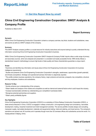 Find Industry reports, Company profiles
ReportLinker                                                                               and Market Statistics



                                             >> Get this Report Now by email!

China Civil Engineering Construction Corporation: SWOT Analysis &
Company Profile
Published on March 2010

                                                                                                            Report Summary

Synopsis
WMI's China Civil Engineering Construction Corporation contains a company overview, key facts, locations and subsidiaries, news
and events as well as a SWOT analysis of the company.


Summary
This SWOT Analysis company profile is a crucial resource for industry executives and anyone looking to quickly understand the key
information concerning China Civil Engineering Construction Corporation's business.


WMI's 'China Civil Engineering Construction Corporation SWOT Analysis & Company Profile' reports utilize a wide range of primary
and secondary sources, which are analyzed and presented in a consistent and easily accessible format. WMI strictly follows a
standardized research methodology to ensure high levels of data quality and these characteristics guarantee a unique report.


Scope
' Examines and identifies key information and issues about (China Civil Engineering Construction Corporation) for business
intelligence requirements
' Studies and presents China Civil Engineering Construction Corporation's strengths, weaknesses, opportunities (growth potential)
and threats (competition). Strategic and operational business information is objectively reported.
' The profile contains business operations, the company history, major products and services, prospects, key competitors, structure
and key employees, locations and subsidiaries.


Reasons To Buy
' Quickly enhance your understanding of the company.
' Obtain details and analysis of the market and competitors as well as internal and external factors which could impact the industry.
' Increase business/sales activities by understanding your competitors' businesses better.
' Recognize potential partnerships and suppliers.
' Obtain yearly profitability figures


Key Highlights
China Civil Engineering Construction Corporation (CCECC) is a subsidiary of China Railway Construction Corporation (CRCC), a
state-owned enterprise in China. CCECC is engaged in railway construction, civil engineering design and consultancy, real estate
development, trading, industrial investment and hotel management activities. The service portfolio includes design and consulting,
manpower supply, real estate development, materials and equipments trading, hotel and catering, and travel service. The company's
operations are spread over 40 countries and it operates though more than 20 overseas offices and subsidiaries across the world. It is
headquartered in Beijing, China.




                                                                                                            Table of Content


China Civil Engineering Construction Corporation: SWOT Analysis & Company Profile                                              Page 1/4
 