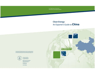 U.S. Department of Commerce
                                                                              International Trade Administration




                                                                                         Clean Energy:
                                                                                         An Exporter’s Guide to China




The International Trade Administration’s mission is to create prosperity by
strengtheningthecompetitivenessofU.S.industry,promotingtradeandinvest-
ment, and ensuringfairtrade and compliance withtrade lawsand agreements.




                              Market Access and Compliance
                              1401 Constitution Ave., NW
                              Washington, DC 20230
                              T 202.482.3022
                              F 202.482.5444

                              www.trade.gov
 