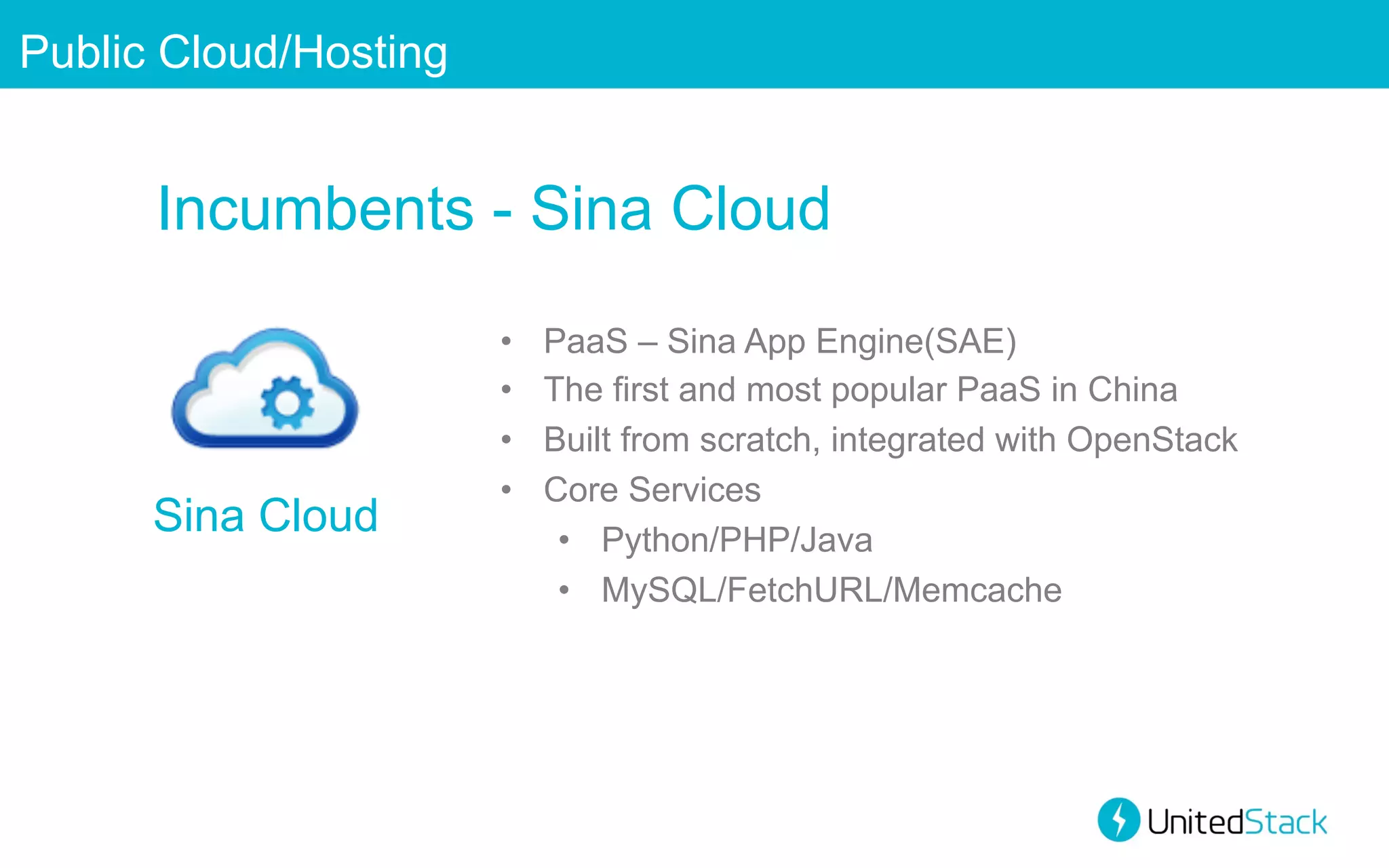 Public Cloud/Hosting

Incumbents - Sina Cloud

Sina Cloud

• 
• 
• 
• 

PaaS – Sina App Engine(SAE)
The first and most popular PaaS in China
Built from scratch, integrated with OpenStack
Core Services
•  Python/PHP/Java
•  MySQL/FetchURL/Memcache

 