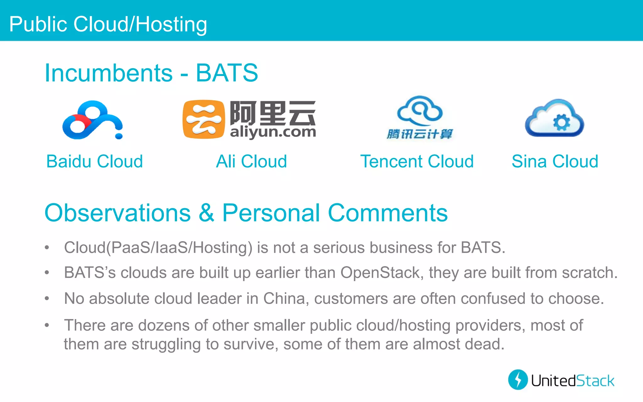 Public Cloud/Hosting

Incumbents - BATS

Baidu Cloud

Ali Cloud

Tencent Cloud

Sina Cloud

Observations & Personal Comments
•  Cloud(PaaS/IaaS/Hosting) is not a serious business for BATS.
•  BATS’s clouds are built up earlier than OpenStack, they are built from scratch.
•  No absolute cloud leader in China, customers are often confused to choose.
•  There are dozens of other smaller public cloud/hosting providers, most of
them are struggling to survive, some of them are almost dead.

 