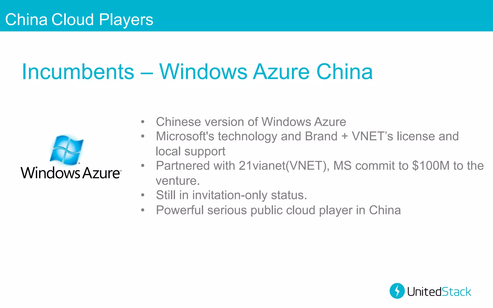 China Cloud Players

Incumbents – Windows Azure China
•  Chinese version of Windows Azure
•  Microsoft's technology and Brand + VNET’s license and
local support
•  Partnered with 21vianet(VNET), MS commit to $100M to the
venture.
•  Still in invitation-only status.
•  Powerful serious public cloud player in China

 