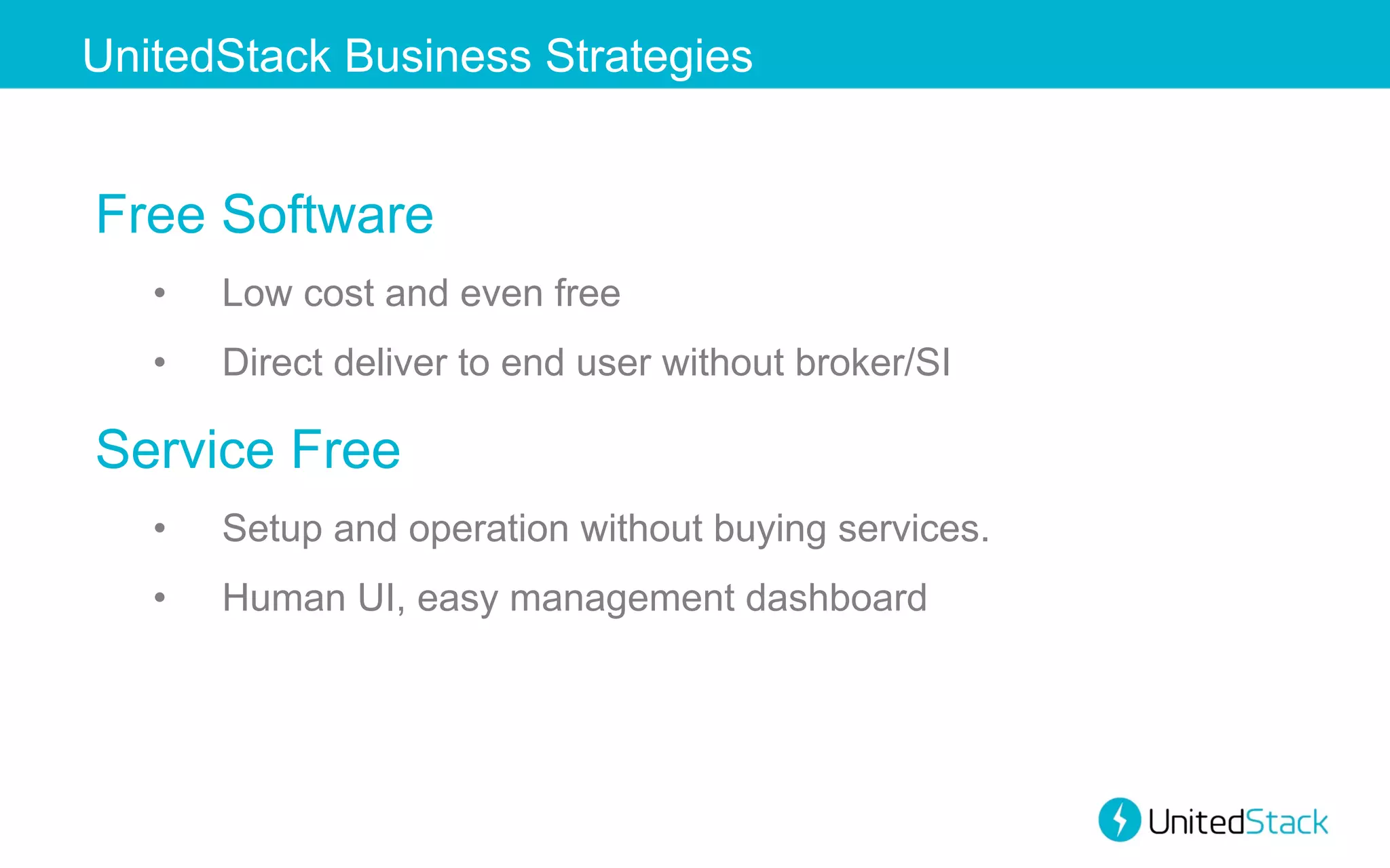 UnitedStack Business Strategies

Free Software
• 

Low cost and even free

• 

Direct deliver to end user without broker/SI

Service Free
• 

Setup and operation without buying services.

• 

Human UI, easy management dashboard

 
