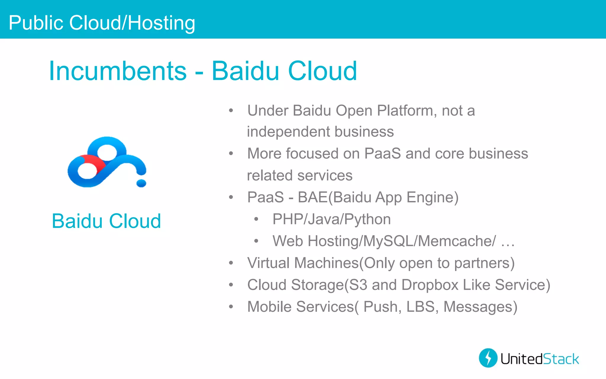 Public Cloud/Hosting

Incumbents - Baidu Cloud

Baidu Cloud

•  Under Baidu Open Platform, not a
independent business
•  More focused on PaaS and core business
related services
•  PaaS - BAE(Baidu App Engine)
•  PHP/Java/Python
•  Web Hosting/MySQL/Memcache/ …
•  Virtual Machines(Only open to partners)
•  Cloud Storage(S3 and Dropbox Like Service)
•  Mobile Services( Push, LBS, Messages)

 