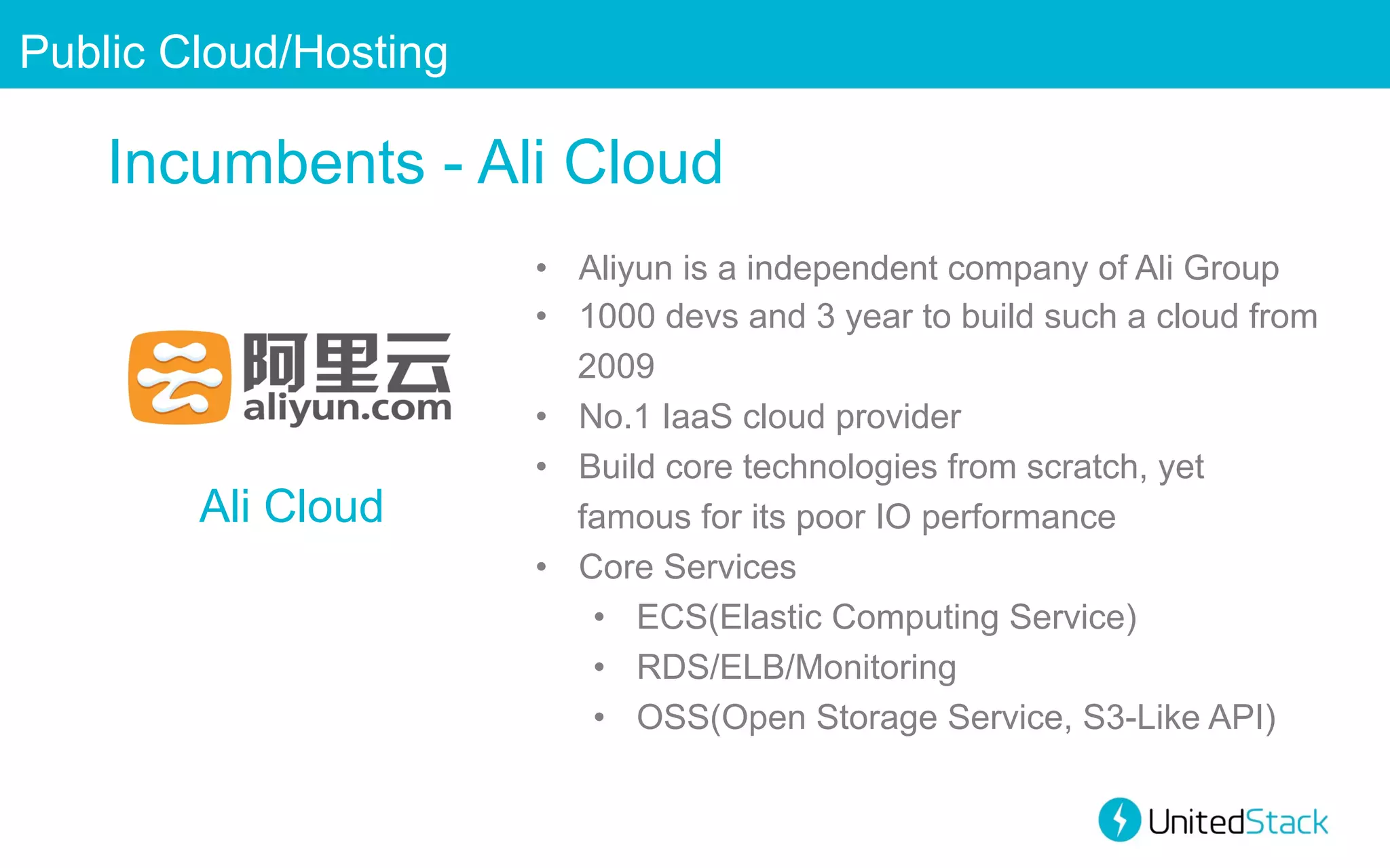 Public Cloud/Hosting

Incumbents - Ali Cloud

Ali Cloud

•  Aliyun is a independent company of Ali Group
•  1000 devs and 3 year to build such a cloud from
2009
•  No.1 IaaS cloud provider
•  Build core technologies from scratch, yet
famous for its poor IO performance
•  Core Services
•  ECS(Elastic Computing Service)
•  RDS/ELB/Monitoring
•  OSS(Open Storage Service, S3-Like API)

 