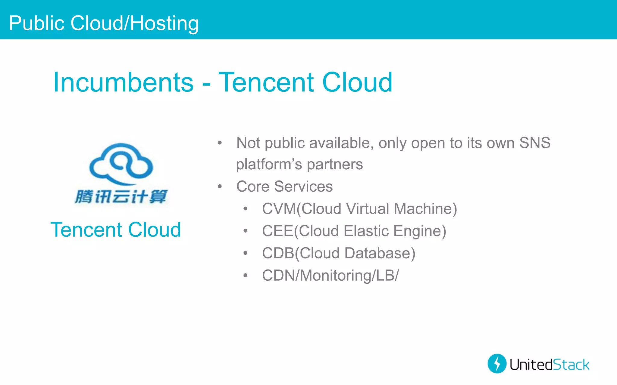 Public Cloud/Hosting

Incumbents - Tencent Cloud

Tencent Cloud

•  Not public available, only open to its own SNS
platform’s partners
•  Core Services
•  CVM(Cloud Virtual Machine)
•  CEE(Cloud Elastic Engine)
•  CDB(Cloud Database)
•  CDN/Monitoring/LB/

 