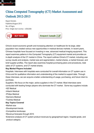 China Computed Tomography (CT) Market Assessment and
Outlook 2012-2015
Report Details:
Published:August 2012
No. of Pages:
Price: Single User License – US$3200




China's recent economic growth and increasing attention on healthcare for its large, older
population has created various new opportunities in medical devices markets. In recent years,
Chinese hospitals have focused on investing in new, advanced medical imaging equipment. This
report examines patterns in the Computed Tomography (CT) equipment market and provides an
in-depth analysis of the CT market in China. The report outlines China's CT market, including user
survey results and analysis, market size and segmentation, market shares, a market forecast, and
brief supplier profiles. The report also examines hospital purchasing plans and procedures, total
sales of CT systems, and CT market shares.
Key Market Players Included
Hospitals: Interviews with hospitals were conducted for overall information on CT system use in
China and for qualitative information and understanding of the market to support data. Through
these interviews, we can acquire a better understanding of usage, purchasing, and future intent to
purchase.
Suppliers: We focus on the major, active suppliers in the CT market. Most interviews were
conducted with leading foreign players who dominate the CT market. Some key suppliers include:
•GE Medical
•Hitachi Medical
•Philips Medical
•Siemens Medical
•Toshiba Medical
Key Topics Covered
•Market size
•Development trends
•Competitive landscape
•Revenue forecasts through 2015
•Extensive analysis of CT system product revenues by geographical region, hospital grade, and
 product category
 