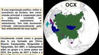 Inicialmente criado como o grupos
dos 5, era formado por China,
Rússia, Casaquistão, Quiguistão e
Tajiquistão. Em 2001, o Uzbequistão
aderi ao grupo e o nome passa ser
OCX. Em junho de 2017 a Índia e o
OCX
É uma organização política, militar e
econômica da Eurásia, tem como
missão principal a cooperação para
a segurança (combate ao
terrorismo, separatismo e
extremismo). Tem sido duramente
criticada internacionalmente pelo
teor antiocidental de suas ações.
 