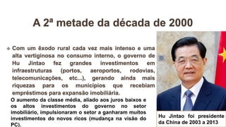 Hu Jintao foi presidente
da China de 2003 a 2013
O aumento da classe média, aliado aos juros baixos e
os altos investimentos do governo no setor
imobiliário, impulsionaram o setor a ganharam muitos
investimentos do novos ricos (mudança na visão do
PC).
 