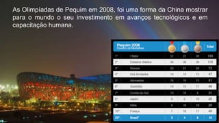 As Olimpíadas de Pequim em 2008, foi uma forma da China mostrar
para o mundo o seu investimento em avanços tecnológicos e em
capacitação humana.
 