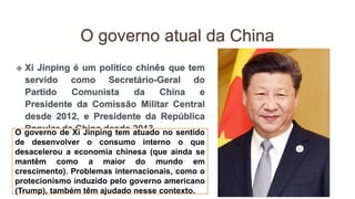 O governo de Xi Jinping tem atuado no sentido
de desenvolver o consumo interno o que
desacelerou a economia chinesa (que ainda se
mantêm como a maior do mundo em
crescimento). Problemas internacionais, como o
protecionismo induzido pelo governo americano
(Trump), também têm ajudado nesse contexto.
 