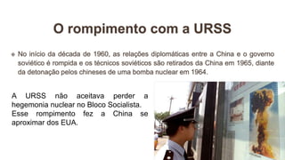 A URSS não aceitava perder a
hegemonia nuclear no Bloco Socialista.
Esse rompimento fez a China se
aproximar dos EUA.
 