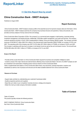 Find Industry reports, Company profiles
ReportLinker                                                                     and Market Statistics



                                            >> Get this Report Now by email!

China Construction Bank - SWOT Analysis
Published on August 2009

                                                                                                           Report Summary

China Construction Bank - SWOT Analysis company profile is the essential source for top-level company data and information. China
Construction Bank - SWOT Analysis examines the company's key business structure and operations, history and products, and
provides summary analysis of its key revenue lines and strategy.


China Construction Bank Corporation (CCB or 'the company') is a commercial bank engaged in retail banking, corporate banking,
investment management, and lending services. Additionally, CCB offers wealth management, and credit card services. The company
conducts operations primarily in China. CCB is headquartered in Beijing, China and employs 298,581 people. The company recorded
revenues of CNY264,477 million ($38,124.4 million) in the financial year ended December 2008 (FY2008), an increase of 16.5% over
2007. The operating profit of the company was CNY119,725 million ($17,258.4 million) in FY2008, an increase of 18.8% over 2007.
This increase in operating profit was due to increase in net interest income as well as fee and commission income. The net profit was
CNY92,599 million ($13,348.1 million) in FY2008, an increase of 34.1% over 2007.



Scope of the Report



- Provides all the crucial information on China Construction Bank required for business and competitor intelligence needs
- Contains a study of the major internal and external factors affecting China Construction Bank in the form of a SWOT analysis as well
as a breakdown and examination of leading product revenue streams of China Construction Bank
-Data is supplemented with details on China Construction Bank history, key executives, business description, locations and
subsidiaries as well as a list of products and services and the latest available statement from China Construction Bank



Reasons to Purchase



- Support sales activities by understanding your customers' businesses better
- Qualify prospective partners and suppliers
- Keep fully up to date on your competitors' business structure, strategy and prospects
- Obtain the most up to date company information available




                                                                                                           Table of Content

Table of Contents:
This product typically includes the following sections:


SWOT COMPANY PROFILE: China Construction Bank
Key Facts: China Construction Bank



China Construction Bank - SWOT Analysis (From Slideshare)                                                                    Page 1/4
 