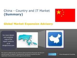 China - Country and IT Market
(Summary)
Global Market Expansion Advisory

For more details
and complete
copy of the
report, write to
us at
info@zinnov.com

This report is solely for the use of Zinnov Client and Zinnov Personnel. No Part of it
may be quoted, circulated or reproduced for distribution outside the client
organization without prior written approval from Zinnov

Zinnov Management Consulting

 
