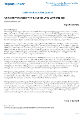 Find Industry reports, Company profiles
ReportLinker                                                                        and Market Statistics



                                             >> Get this Report Now by email!

China dairy market review & outlook 2008-2009 proposal
Published on February 2009

                                                                                                               Report Summary

Research Background
There are significant changes in global dairy market in 2008. Due to rising cost and tight supply global dairy price hit a new high in
2007, which greatly influenced dairy policies in many countries, so supply and demand relationship got dramatically changes among
those countries, including enhancing domestic production, reducing exports, stimulating dairy supply. In addition, the economic
depression has spread around the world, causing decreasing resident income and consumption as well as demand for dairy products.
Raw milk and dairy product prices are continuously dropping, including skim and whole milk powder, whey and cheese.


In 2008 china dairy industry should be separated two stages by Melamine Scandal. Before that it still grows at a fast rate and State
Stat. Dept. shows that in the first eight months of this year, the yield of liquid and solid milk products are 10,178kt and 2,495kt, up by
12.07% and 7.34% than the same period of last year respectively; after the scandal in both Sept and October they dropped by 18.7%,
32.5% and 15.58%, 32.39% respectively. Resident demand for dairy products is seriously affected and the production of Yili and
Mengniu dropped with 90%. Sanlu group is even closed and sold for auction. The whole dairy chain is making great losses after
Melamine Scandal and dairy export is also facing unprecedented crisis.


In order to regulate china dairy market, in the first half year of 2008 the Government issued Requirements on Dairy Processing
Permits and Dairy Industry Policies in March and May. After the Melamine Scandal, the Government issued Notification on Enhancing
and Supervising Dairy Quility Regulation and Proposals on Dairy Industry Resumption in October and November and Food Safety Act
will be implemented soon to revise emerged problems related to the scandal. All these show that the Government is enhancing laws
and regulations in dairy industry and dairy consumers are paying more attention on quality. Domestic dairy producers are changing
strategy to reply new macro-environment. It is a good chance for international dairy enterprises to invest in China.


This report analyzes dairy production, consumption, market price, basic situation of import and export, market competition, relevant
hot topics, policy direction and impact, development of main dairy processing and packaging enterprises in China and the
development of the international dairy industry in 2007, there is also a forecast for the development trend of the Chinese dairy
industry in 2008. This report gives an integrated analysis on the effects of Melamine Scandal.


This report is a joint product of the experts of the Dairy Department, Beijing Orient Agribusiness Consultants Ltd.. These senior dairy
analysts also make advice for relevant departments and associations, and keep a beneficial relationship with major dairy enterprises,
relevant industry enterprises, which provide precious information and data for this report, assuring the veracity, authority and forward
looking. This is a rare report which shall be of great value for dairy investment companies, producers, material suppliers, equipment
suppliers and research institutes both at home and abroad to understand the development trend of the dairy industry, to make
decisions on the positioning of the enterprise and to formulate development strategies.




                                                                                                               Table of Content

Table of Contents
CHAPTER ONE OVERALL DEVELOPMENT OF DAIRY INDUSTRY IN CHINA IN 2008



China dairy market review & outlook 2008-2009 proposal                                                                             Page 1/11
 