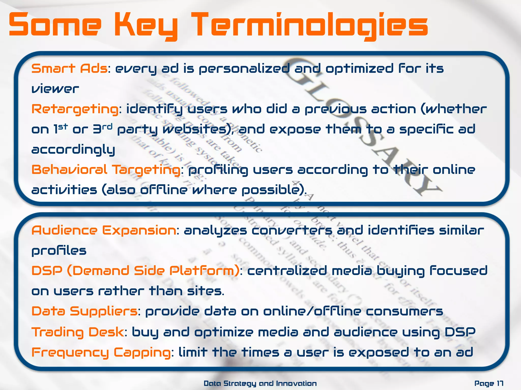 Smart Ads: every ad is personalized and optimized for its
viewer
Retargeting: identify users who did a previous action (whether
on 1st or 3rd party websites), and expose them to a speciﬁc ad
accordingly
Behavioral Targeting: proﬁling users according to their online
activities (also ofﬂine where possible).
Audience Expansion: analyzes converters and identiﬁes similar
proﬁles
DSP (Demand Side Platform): centralized media buying focused
on users rather than sites.
Data Suppliers: provide data on online/ofﬂine consumers
Trading Desk: buy and optimize media and audience using DSP
Frequency Capping: limit the times a user is exposed to an ad
Page 17Data Strategy and Innovation
Some Key Terminologies
 
