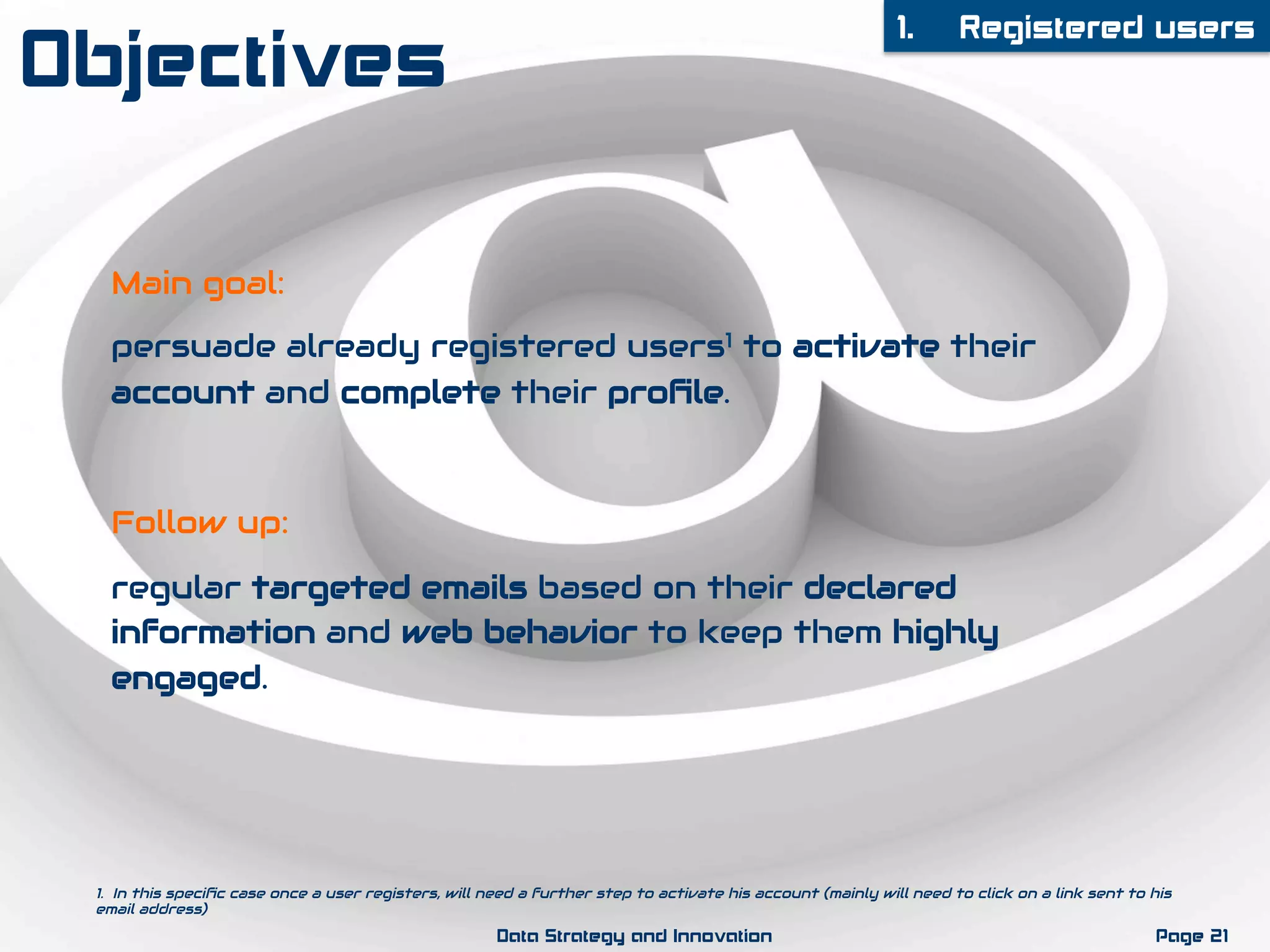 Main goal:
persuade already registered users1 to activate their
account and complete their proﬁle.
Follow up:
regular targeted emails based on their declared
information and web behavior to keep them highly
engaged.
1.  Registered users
Page 21Data Strategy and Innovation
1. In this speciﬁc case once a user registers, will need a further step to activate his account (mainly will need to click on a link sent to his
email address)
Objectives
 