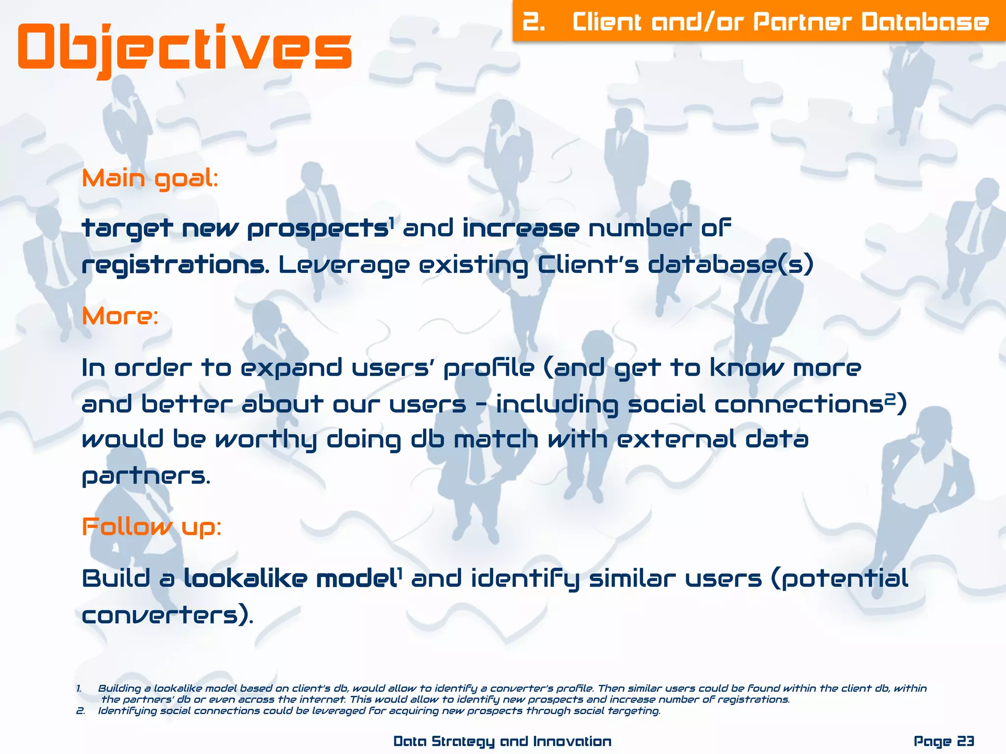 Main goal:
target new prospects1 and increase number of
registrations. Leverage existing Client’s database(s)
More:
In order to expand users’ proﬁle (and get to know more
and better about our users – including social connections2)
would be worthy doing db match with external data
partners.
Follow up:
Build a lookalike model1 and identify similar users (potential
converters).
2. Client and/or Partner Database
Page 23Data Strategy and Innovation
Objectives
1.  Building a lookalike model based on client’s db, would allow to identify a converter’s proﬁle. Then similar users could be found within the client db, within
the partners’ db or even across the internet. This would allow to identify new prospects and increase number of registrations.
2.  Identifying social connections could be leveraged for acquiring new prospects through social targeting.
 