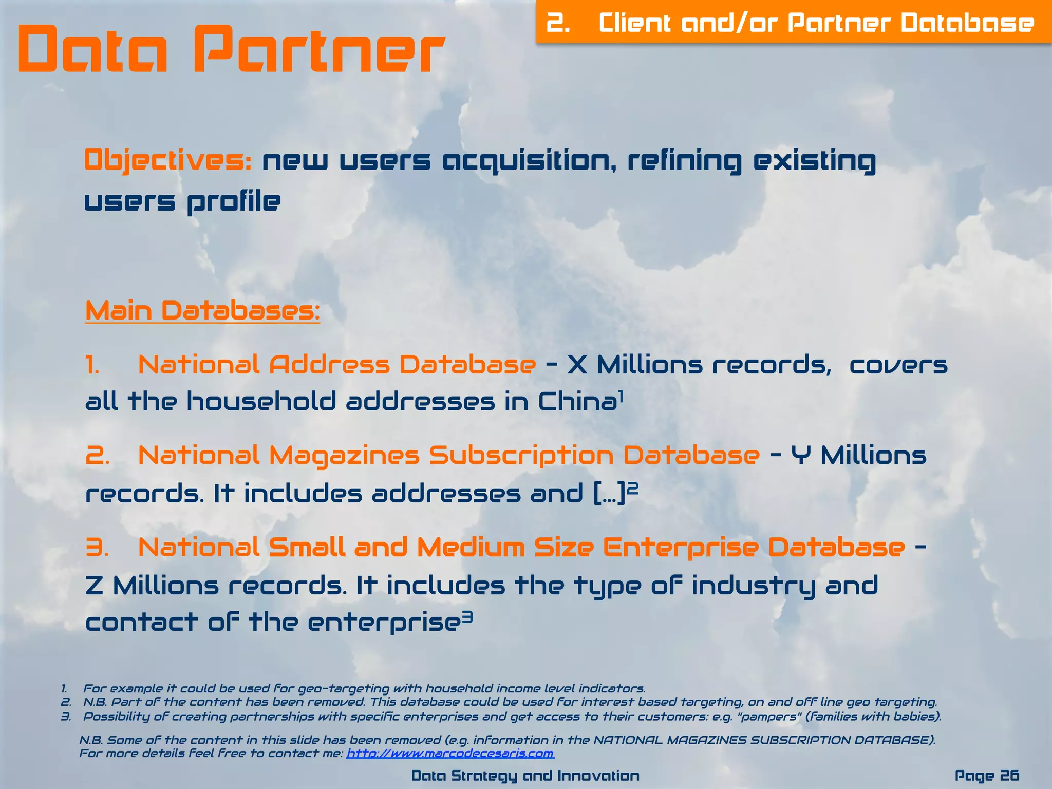 1.  For example it could be used for geo-targeting with household income level indicators.
2.  N.B. Part of the content has been removed. This database could be used for interest based targeting, on and off line geo targeting.
3.  Possibility of creating partnerships with speciﬁc enterprises and get access to their customers: e.g. “pampers” (families with babies).
Page 26Data Strategy and Innovation
2. Client and/or Partner Database
Data Partner
Objectives: new users acquisition, refining existing
users profile
Main Databases:
1. National Address Database – X Millions records,  covers
all the household addresses in China1
2. National Magazines Subscription Database – Y Millions
records. It includes addresses and […]2
3. National Small and Medium Size Enterprise Database –
Z Millions records. It includes the type of industry and
contact of the enterprise3
N.B. Some of the content in this slide has been removed (e.g. information in the NATIONAL MAGAZINES SUBSCRIPTION DATABASE).
For more details feel free to contact me: http://www.marcodecesaris.com
 